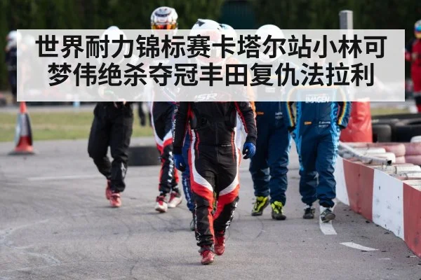 世界耐力锦标赛卡塔尔站小林可梦伟绝杀夺冠丰田复仇法拉利